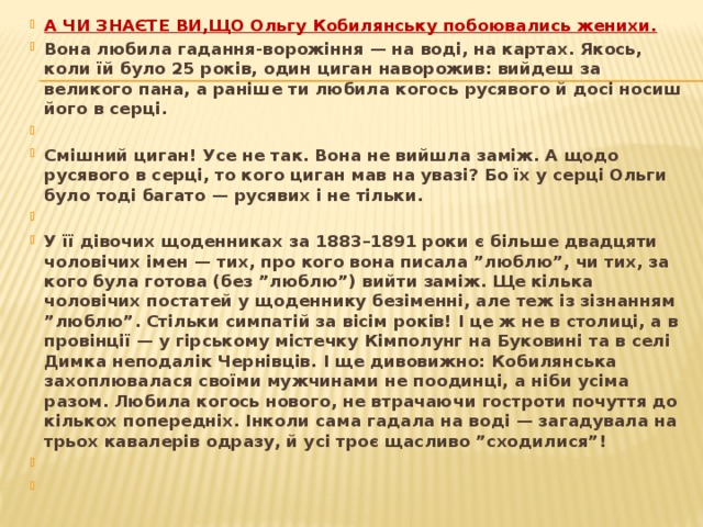 А ЧИ ЗНАЄТЕ ВИ,ЩО Ольгу Кобилянську побоювались женихи. Вона любила гадання-ворожіння — на воді, на картах. Якось, коли їй було 25 років, один циган наворожив: вийдеш за великого пана, а раніше ти любила когось русявого й досі носиш його в серці.   Смішний циган! Усе не так. Вона не вийшла заміж. А щодо русявого в серці, то кого циган мав на увазі? Бо їх у серці Ольги було тоді багато — русявих і не тільки.   У її дівочих щоденниках за 1883–1891 роки є більше двадцяти чоловічих імен — тих, про кого вона писала ”люблю”, чи тих, за кого була готова (без ”люблю”) вийти заміж. Ще кілька чоловічих постатей у щоденнику безіменні, але теж із зізнанням ”люблю”. Стільки симпатій за вісім років! І це ж не в столиці, а в провінції — у гірському містечку Кімполунг на Буковині та в селі Димка неподалік Чернівців. І ще дивовижно: Кобилянська захоплювалася своїми мужчинами не поодинці, а ніби усіма разом. Любила когось нового, не втрачаючи гостроти почуття до кількох попередніх. Інколи сама гадала на воді — загадувала на трьох кавалерів одразу, й усі троє щасливо ”сходилися”!      