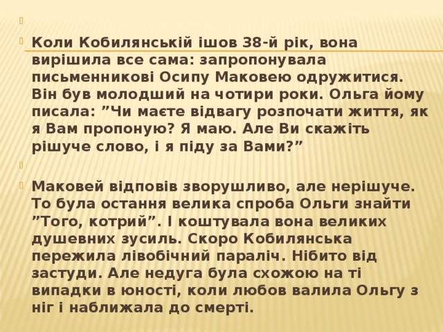   Коли Кобилянській ішов 38-й рік, вона вирішила все сама: запропонувала письменникові Осипу Маковею одружитися. Він був молодший на чотири роки. Ольга йому писала: ”Чи маєте відвагу розпочати життя, як я Вам пропоную? Я маю. Але Ви скажіть рішуче слово, і я піду за Вами?”   Маковей відповів зворушливо, але нерішуче. То була остання велика спроба Ольги знайти ”Того, котрий”. І коштувала вона великих душевних зусиль. Скоро Кобилянська пережила лівобічний параліч. Нібито від застуди. Але недуга була схожою на ті випадки в юності, коли любов валила Ольгу з ніг і наближала до смерті.  