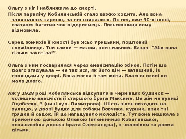 Ольгу з ніг і наближала до смерті. Після паралічу Кобилянській стало важко ходити. Але вона залишалася гарною, на неї озиралися. До неї, вже 50-літньої, сватався багатий чех-підприємець. Письменниця йому відмовила.   Серед женихів її юності був Ясьо Урицький, поштовий службовець. Той самий — малий, але сильний. Казав: ”Аби вона тільки захотіла!”.   Ольга з ним посварилася через емансипацію жінок. Потім ще довго згадувала — не так Яся, як його дім — затишний, із трояндами у дворі. Вона могла б там жити. Власної оселі не мала довго.   Аж у 1928 році Кобилянська відкупила в Чернівцях будинок — колишню власність її старшого брата Максима. Це дім на вулиці Одобеску, 3 (нині вул. Димитрова). Шість вікон виходять на вулицю, у дворі будка для собаки Вовчика, курник, крихітні грядки й садок. Їй це нагадувало молодість. Тут вона мешкала з прийомною донькою Оленою (племінниця Кобилянської, позашлюбна донька брата Олександра), її чоловіком та двома дітьми.  