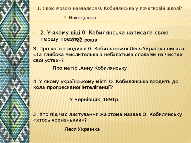 1. Якою мовою навчалася 0. Кобилянська у початковій школі? Німецькою 2. У якому віці 0. Кобилянська написала свою першу поезію? У 12 років 3. Про кого з родичів 0. Кобилянської Леся Українка писала: «Та глибока мислителька з небагатьма словами на чистих свої устах»? Про матір ,Анну Кобилянську 4. У якому українському місті О. Кобилянська входить до кола прогресивної інтелігенції?  У Чернівцях ,1891р. 5. Хто під час листування жартома назвав О. Кобилянську «хтось чорненький»? Леся Українка 