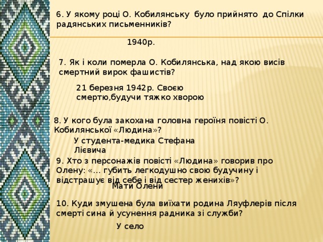 6. У якому році О. Кобилянську було прийнято до Спілки радянських письменників? 1940р. 7. Як і коли померла О. Кобилянська, над якою висів смертний вирок фашистів? 21 березня 1942р. Своєю смертю,будучи тяжко хворою 8. У кого була закохана головна героїня повісті О. Кобилянської «Людина»? У студента-медика Стефана Лієвича 9. Хто з персонажів повісті «Людина» говорив про Олену: «... губить легкодушно свою будучину і відстрашує від себе і від сестер женихів»? Мати Олени 10. Куди змушена була виїхати родина Ляуфлерів після смерті сина й усунення радника зі служби? У село 
