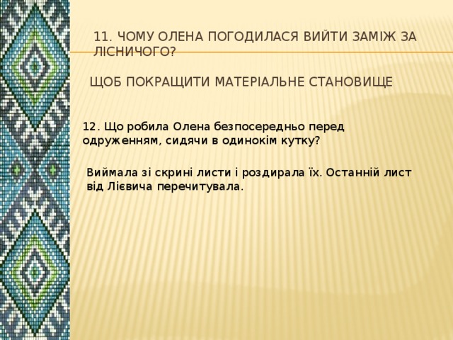 11. Чому Олена погодилася вийти заміж за лісничого? Щоб покращити матеріальне становище 12. Що робила Олена безпосередньо перед одруженням, сидячи в одинокім кутку? Виймала зі скрині листи і роздирала їх. Останній лист від Лієвича перечитувала. 