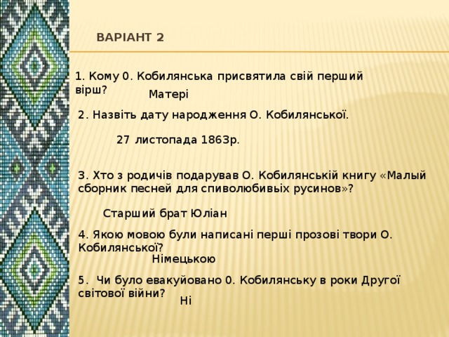    Варіант 2   1. Кому 0. Кобилянська присвятила свій перший вірш? Матері 2. Назвіть дату народження О. Кобилянської. 27 листопада 1863р. 3. Хто з родичів подарував О. Кобилянській книгу «Малый сборник песней для спиволюбивьіх русинов»? Старший брат Юліан 4. Якою мовою були написані перші прозові твори О. Кобилянської? Німецькою 5. Чи було евакуйовано 0. Кобилянську в роки Другої світової війни? Ні 