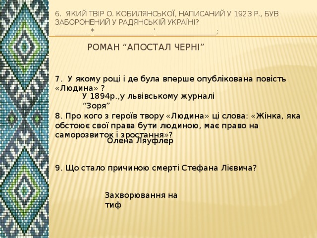 6. Який твір О. Кобилянської, написаний у 1923 р., був заборонений у Радянській Україні?__________*_________________'_________________; Роман “Апостал черні” 7. У якому році і де була вперше опублікована повість «Людина» ? У 1894р.,у львівському журналі “Зоря” 8. Про кого з героїв твору «Людина» ці слова: «Жінка, яка обстоює свої права бути людиною, має право на саморозвиток і зростання»? Олена Ляуфлер 9. Що стало причиною смерті Стефана Лієвича? Захворювання на тиф 