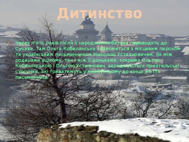Дитинство Через п'ять років після її народження батька переводять до Сучави. Там Ольга Кобилянська знайомиться з місцевим парохом та українським письменником Миколою Устияновичем. Як між родинами вцілому, так і між її доньками, зокрема Ольгою Кобилянською і Ольгою Устиянович, зароджуються приятельські стосунки, які триватимуть у майбутньому до кінця життя письменниці. 