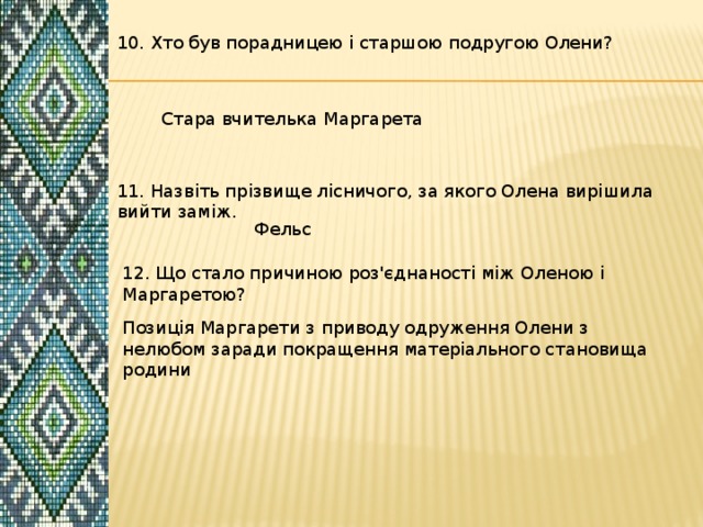 10. Хто був порадницею і старшою подругою Олени? Стара вчителька Маргарета 11. Назвіть прізвище лісничого, за якого Олена вирішила вийти заміж. Фельс 12. Що стало причиною роз'єднаності між Оленою і Маргаретою? Позиція Маргарети з приводу одруження Олени з нелюбом заради покращення матеріального становища родини 