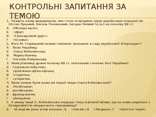 Контрольні запитання за темою 1. Укажіть назву видавництва, яке стало осередком групи українських модерністів (Остап Луцький, Василь Пачовський, Богдан Лепкий та ін.) на початку XX ст. А «Молода муза»; Б «Друг; В «Громадський друг»; Г «Основа». 2. Кого М. Старицький назвав «пишною трояндою в саду української літератури»? А Лесю Українку; Б Ольгу Кобилянську; В Марка Вовчка; Г Наталію Кобринську. 3. Який різновид драми початку XX ст. пов'язаний з іменем Лесі Українки? А Соціально-побутова; Б проблемно-філософська; В історична; Г сатирична. 4. Якою мовою були написані перші твори Ольги Кобилянської? А Російською; Б англійською; В французькою; Г німецькою. 5. У якому творі О. Кобилянська порушує тему освіченої жінки, що не може миритися з бездуховністю міщанського середовища? А «В неділю рано зілля копала»; Б «Земля»; В «Людина»; Г «Апостол черні». 