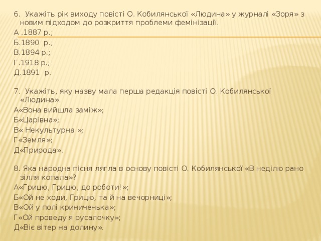 6. Укажіть рік виходу повісті О. Кобилянської «Людина» у журналі «Зоря» з новим підходом до розкриття проблеми фемінізації. А .1887 р.; Б.1890 р.; В.1894 р.; Г.1918 р.; Д.1891 р. 7. Укажіть, яку назву мала перша редакція повісті О. Кобилянської «Людина». А«Вона вийшла заміж»; Б«Царівна»; В« Некультурна »; Г«Земля»; Д«Природа». 8. Яка народна пісня лягла в основу повісті О. Кобилянської «В неділю рано зілля копала»? А«Грицю, Грицю, до роботи!»; Б«Ой не ходи, Грицю, та й на вечорниці»; В«Ой у полі криниченька»; Г«Ой проведу я русалочку»; Д«Віє вітер на долину». 