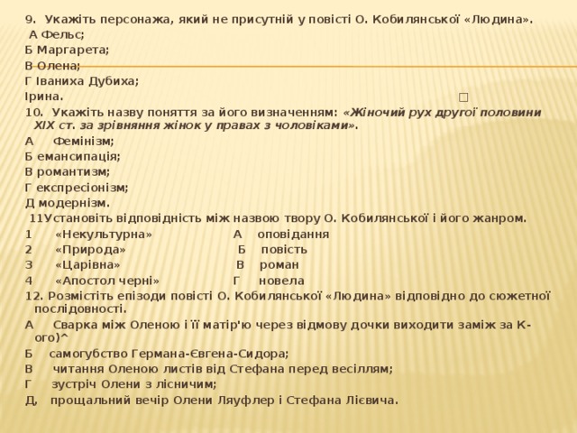 9. Укажіть персонажа, який не присутній у повісті О. Кобилянської «Людина».  А Фельс; Б Маргарета; В Олена; Г Іваниха Дубиха; Ірина. □ 10. Укажіть назву поняття за його визначенням: «Жіночий рух другої половини XIX ст. за зрівняння жінок у правах з чоловіками». А Фемінізм; Б емансипація; В романтизм; Г експресіонізм; Д модернізм.  11Установіть відповідність між назвою твору О. Кобилянської і його жанром. 1 «Некультурна» А оповідання 2 «Природа» Б повість 3 «Царівна» В роман 4 «Апостол черні» Г новела 12. Розмістіть епізоди повісті О. Кобилянської «Людина» відповідно до сюжетної послідовності. А Сварка між Оленою і її матір'ю через відмову дочки виходити заміж за К-ого)^ Б самогубство Германа-Євгена-Сидора; В читання Оленою листів від Стефана перед весіллям; Г зустріч Олени з лісничим; Д, прощальний вечір Олени Ляуфлер і Стефана Лієвича. 