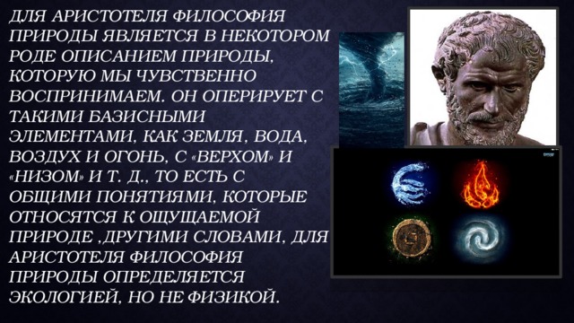 Для Аристотеля философия природы является в некотором роде описанием природы, которую мы чувственно воспринимаем. Он оперирует с такими базисными элементами, как земля, вода, воздух и огонь, с «верхом» и «низом» и т. д., то есть с общими понятиями, которые относятся к ощущаемой природе ,Другими словами, для Аристотеля философия природы определяется экологией, но не физикой. 
