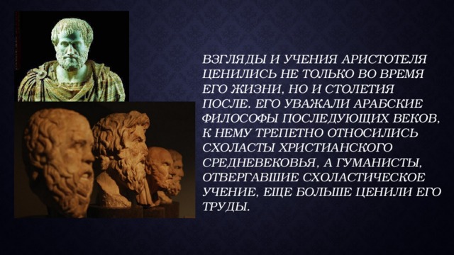   Взгляды и учения Аристотеля ценились не только во время его жизни, но и столетия после. Его уважали арабские философы последующих веков, к нему трепетно относились схоласты христианского Средневековья, а гуманисты, отвергавшие схоластическое учение, еще больше ценили его труды.      