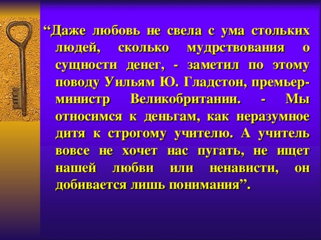 “ Даже любовь не свел а с ума стольких людей, сколько мудрствования о сущности денег, - заметил по этому поводу Уильям Ю. Гладстон, премьер-министр Великобритании. - Мы относимся к деньгам, как неразумное дитя к строгому учителю. А учитель вовсе не хочет нас пугать, не ищет нашей любви или ненависти, он добивается лишь понимания”.  