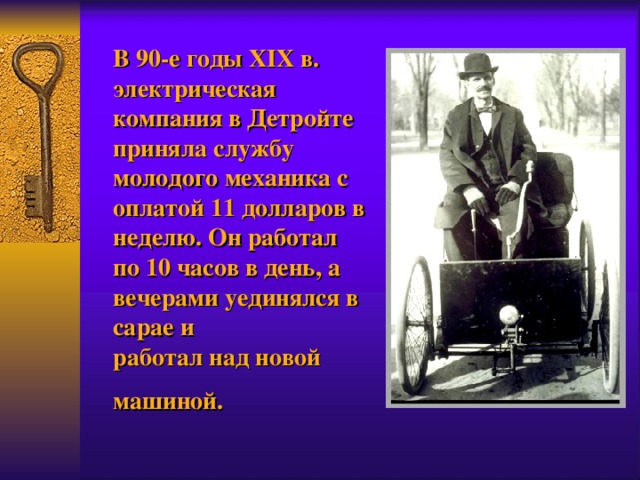 В 90-е годы XIX в. электрическая компания в Детройте приняла службу молодого механика с оплатой 11 долларов в неделю. Он работ ал по 10 часов в день, а вечерами уединялся в сарае и  работал над новой машиной.  