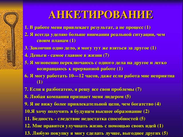 АНКЕТИРОВАНИЕ 1. В работе меня привлекает результат, а не процесс (1) 2. Я всегда уделяю больше внимания реальной ситуации, чем своим планам (1) 3. Закончив одно дело, я могу тут же взяться за другое (1) 4. Деньги - самое главное в жизни (7) 5. Я мгновенно переключаюсь с одного дела на другое и легко возвращаюсь к прерванной работе (1) 6. Я могу работать 10—12 часов, даже если работа мне неприятна (1) 7. Если я разбогатею, я решу все свои проблемы (7) 8. Любая компания признает меня лидером (5) 9. Я не вижу более привлекательной цели, чем богатство (4) 10.Я хочу получить в будущем высшее образование (2) 11. Бедность - следствие недостатка способностей (5) 12. Мне нравится улучшать жизнь с помощью своих идей (1) 13. Любую покупку я могу сделать лучше, выгоднее других (5) 