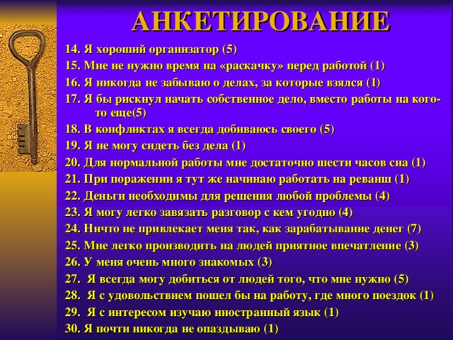 АНКЕТИРОВАНИЕ 14. Я хороший организатор (5) 15. Мне не нужно время на «раскачку» перед работой (1) 16. Я никогда не забываю о делах, за которые взялся (1) 17. Я бы рискнул начать собственное дело, вместо работы на кого-то еще(5) 18. В конфликтах я всегда добиваюсь своего (5) 19. Я не могу сидеть без дела (1) 20. Для нормальной работы мне достаточно шести часов сна (1) 21. При поражении я тут же начинаю работать на реванш (1) 22. Деньги необходимы для решения любой проблемы (4) 23. Я могу легко завязать разговор с кем угодно (4) 24. Ничто не привлекает меня так, как зарабатывание денег (7) 25. Мне легко производить на людей приятное впечатление (3) 26. У меня очень много знакомых (3) 27. Я всегда могу добиться от людей того, что мне нужно (5) 28. Я с удовольствием пошел бы на работу, где много поездок (1) 29. Я с интересом изучаю иностранный язык (1) 30. Я почти никогда не опаздываю (1) 