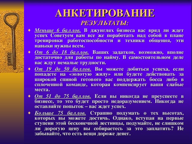 АНКЕТИРОВАНИЕ  РЕЗУЛЬТАТЫ: Меньше 6 баллов.  В джунглях бизнеса вас вряд ли ждет успех Советуем вам все же поработать над собой в плане тренировки работоспособности и техники общения, эти навыки нужны всем. От 6 до 18 баллов.  Ваших задатков, возможно, вполне достаточно для работы по найму. В самостоятельном деле вас ждут немалые трудности. От 19 до 50 баллов.  Вы можете добиться успеха, если попадете на «золотую жилу» или будете действовать за широкой спиной готового вас поддержать босса либо в сплоченной команде, которая компенсирует ваши слабые места. От 51 до 75 баллов.  Если вы никогда не преуспеете в бизнесе, то это будет просто недоразумением. Никогда не оставляйте попыток – вас ждет успех. Больше 75 баллов.  Страшно подумать о тех высотах, которых вы можете достичь. Однако, вступая на первые ступени этой бесконечной лестницы, подумайте, не слишком ли дорогую цену вы собираетесь за это заплатить? Не забывайте, что есть вещи дороже денег. 