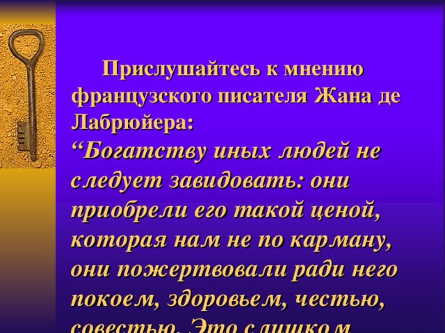   Прислушайтесь к мнению французского писателя Жана де Лабрюйера:  “Богатству иных людей не следует завидовать: они приобрели его такой ценой, которая нам не по карману, они пожертвовали ради него покоем, здоровьем, честью, совестью. Это слишком дорого”.   