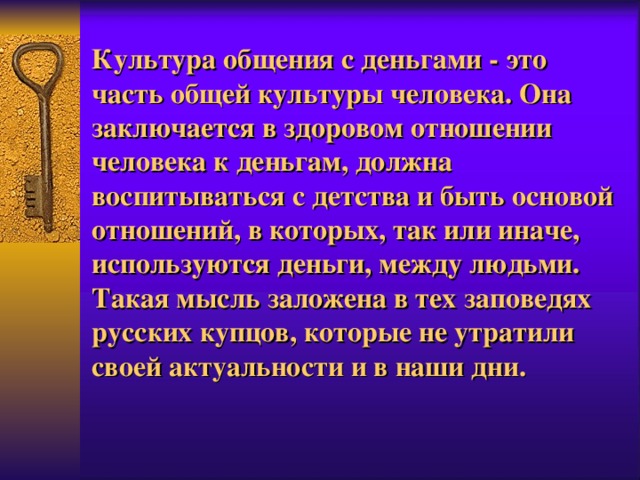 Культура общения с деньгами - это часть общей культуры человека. Она заключается в здоровом отношении человека к деньгам, должна воспитываться с детства и быть основой отношений, в которых, так или иначе, используются деньги, между людьми. Такая мысль заложена в тех заповедях русских купцов, которые не утратили своей актуальности и в наши дни . 