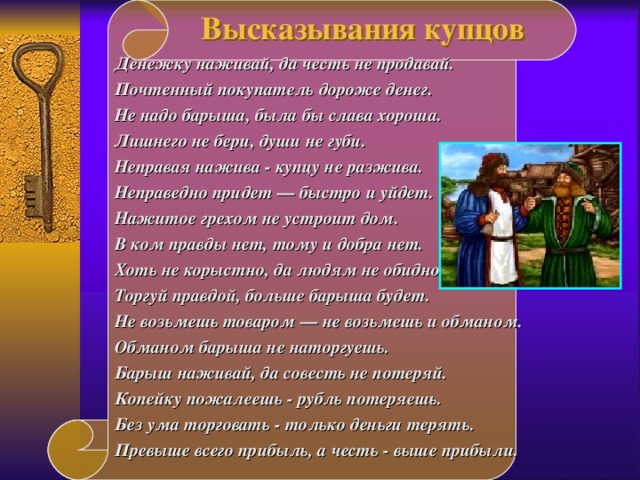  Высказывания купцов      Денежку наживай, да честь не продавай. Почтенный покупатель дороже денег. Не надо барыша, была бы слава хороша. Лишнего не бери, души не губи. Неправая нажива - купцу не разжива. Неправедно придет — быстро и уйдет. Нажитое грехом не устроит дом. В ком правды нет, тому и добра нет. Хоть не корыстно, да людям не обидно. Торгуй правдой, больше барыша будет. Не возьмешь товаром — не возьмешь и  обманом. Обманом барыша не наторгуешь. Барыш наживай, да совесть не потеряй. Копейку пожалеешь - рубль потеряешь. Без ума торговать - только деньги терять. Превыше всего прибыль, а честь - выше прибыли .   