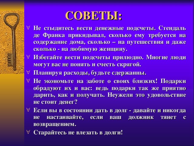 СОВЕТЫ: Не стыдитесь вести денежные подсчеты. Стендаль де Франка прикидывал, сколько ему требуется на содержание дома, сколько – на путешествия и даже сколько - на любимую женщину. Избегайте вести подсчеты прилюдно. Многие люди могут вас не понять и счесть скрягой. Планируя расходы, будьте сдержанны. Не экономьте на заботе о своих близких! Подарки обрадуют их и вас: ведь подарки так же приятно дарить, как и получать. Неужели это удовольствие не стоит денег? Если вы в состоянии дать в долг - давайте и никогда не настаивайте, если ваш должник тянет с возвращением. Старайтесь не влезать в долги!  