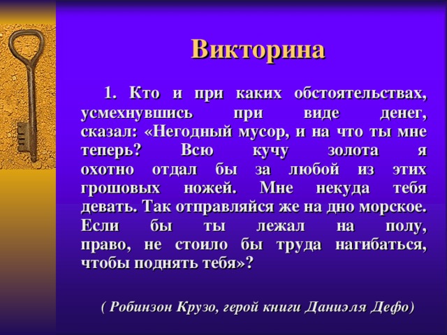 Викторина  1. Кто и при каких обстоятельствах, усмехнувшись при виде денег,  сказал: «Негодный мусор, и на что ты мне теперь? Всю кучу золота я  охотно отдал бы за любой из этих грошовых ножей. Мне некуда тебя  девать. Так отправляйся же на дно морское. Если бы ты лежал на полу,  право, не стоило бы труда нагибаться, чтобы поднять тебя»?  ( Робинзон Крузо, герой книги Даниэля Дефо)  