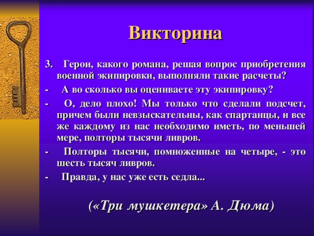 Викторина 3. Герои, какого романа, решая вопрос приобретения военной экипировки, выполняли такие расчеты? -     А во сколько вы оцениваете эту экипировку? -     О, дело плохо! Мы только что сделали подсчет, причем были невзыскательны, как спартанцы, и все же каждому из нас необходимо иметь, по меньшей мере, полторы тысячи ливров. -     Полторы тысячи, помноженные на четыре, - это шесть тысяч ливров. -     Правда, у нас уже есть седла...   («Три мушкетера» А. Дюма) 