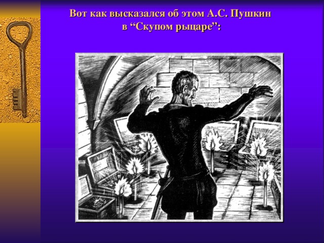 Вот как высказался об этом А.С. Пушкин  в “Скупом рыцаре”:  Барон смотрит на свое золото.  Кажется, не много,  А скольких человеческих забот,  Обманов, слез, молений и проклятий  Оно тяжеловесный представитель!  Да! если бы все слезы, кровь и пот,  Пролитые за все, что здесь хранится,  Из недр земных все выступили вдруг,  То был бы вновь потоп - я захлебнулся б  В моих подвалах верных.   