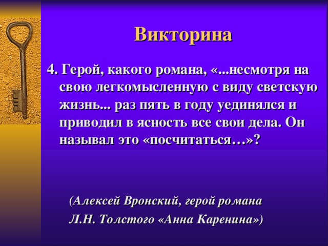 Викторина 4. Герой, какого романа, «...несмотря на свою легкомысленную с виду светскую жизнь... раз пять в году уединялся и приводил в ясность все свои дела. Он называл это «посчитаться…»?     (Алексей Вронский, герой романа Л.Н. Толстого «Анна Каренина») 