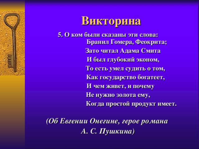 Викторина 5. О ком были сказаны эти слова:  Бранил Гомера, Феокрита;  Зато читал Адама Смита  И был глубокий эконом,  То есть умел судить о том,  Как государство богатеет,  И чем живет, и почему  Не нужно золота ему,   Когда простой продукт имеет.  (Об Евгении Онегине, герое романа А. С. Пушкина)   