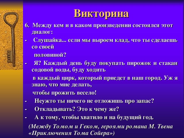 Викторина 6. Между кем и в каком произведении состоялся этот диалог: - Слушайка... если мы выроем клад, что ты сделаешь со своей  половиной? - Я? Каждый день буду покупать пирожок и стакан содовой воды, буду ходить  в каждый цирк, который приедет в наш город. Уж я знаю, что мне делать,  чтобы прожить весело! -    Неужто ты ничего не отложишь про запас? -    Откладывать? Это к чему же? -    А к тому, чтобы хватило и на будущий год.  (Между Томом и Геком, героями романа М. Твена «Приключения Тома Сойера»)  