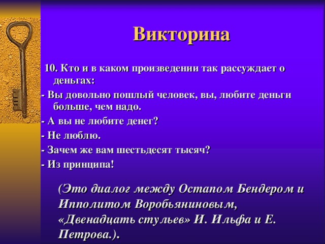 Викторина  10. Кто и в каком произведении так рассуждает о деньгах: - Вы довольно пошлый человек, вы, любите деньги больше, чем  надо. - А вы не любите денег? - Не люблю. - Зачем же вам шестьдесят тысяч? - Из принципа!   (Это диалог между Остапом Бендером и Ипполитом Воробьяниновым, «Двенадцать стульев» И. Ильфа и Е. Петрова.) .   