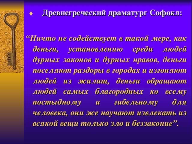  Д ревнегреческий драматург Софокл:  “ Ничто не содействует в такой мере, как деньги, установлению среди людей дурных законов и дурных нравов, деньги поселяют раздоры в городах и изгоняют людей из жилищ, деньги обращают людей самых благородных ко всему постыдному и гибельному для человека, они же научают извлекать из всякой вещи только зло и беззаконие”. 