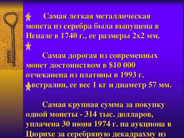  Самая легкая металлическая монета из серебра была выпущена в Непале в 1740 г., ее размеры 2x2 мм.  Самая дорогая из современных монет достоинством в $10 000 отчеканена из платины в 1993 г. Австралии, ее вес 1 кг и диаметр 57 мм.  Самая крупная сумма за покупку одной монеты - 314 тыс. долларов, уплачена 30 июня 1974 г. на аукциона в Цюрихе за серебряную декадрахму из древних Афин. 