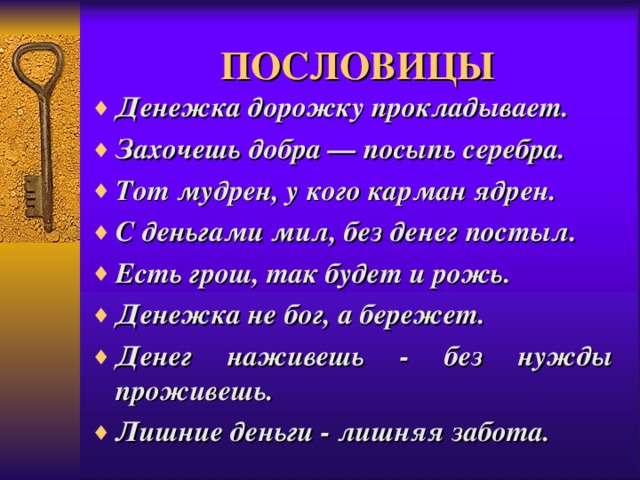 ПОСЛОВИЦЫ Денежка дорожку прокладывает. З ахочешь добра — посыпь серебра. Тот мудрен, у кого карман ядрен. С деньгами мил, без денег постыл. Есть грош, так будет и рожь. Денежка не бог, а бережет. Денег наживешь - без нужды проживешь. Лишние деньги - лишняя забота. 