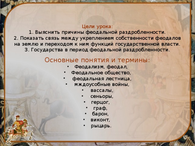     Цели урока:  1. Выяснить причины феодальной раздробленности.  2. Показать связь между укреплением собственности феодалов на землю и переходом к ним функций государственной власти.  3. Государства в период феодальной раздробленности.   Основные понятия и термины: Феодализм, феодал, Феодальное общество,  феодальная лестница,  мждоусобные войны,  вассалы,  сеньоры, герцог, граф, барон, виконт, рыцарь. 