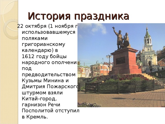 История праздника 22 октября (1 ноября по использовавшемуся поляками григорианскому календарю) в 1612 году бойцы народного ополчения под предводительством Кузьмы Минина и Дмитрия Пожарского штурмом взяли Китай-город, гарнизон Речи Посполитой отступил в Кремль. 