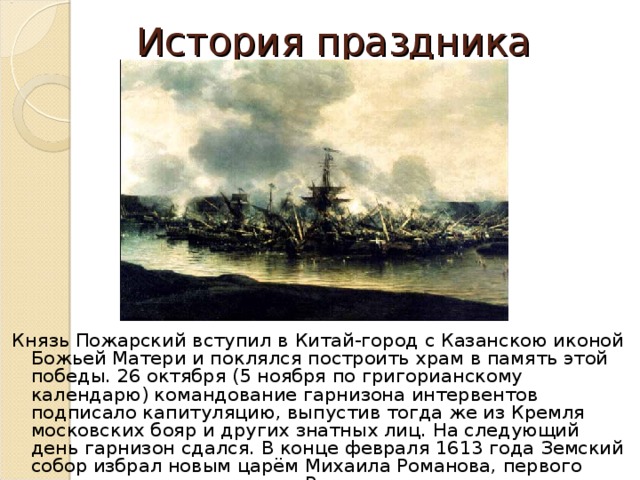 История праздника Князь Пожарский вступил в Китай-город с Казанскою иконой Божьей Матери и поклялся построить храм в память этой победы. 26 октября (5 ноября по григорианскому календарю) командование гарнизона интервентов подписало капитуляцию, выпустив тогда же из Кремля московских бояр и других знатных лиц. На следующий день гарнизон сдался. В конце февраля 1613 года Земский собор избрал новым царём Михаила Романова, первого русского царя из династии Романовых. 