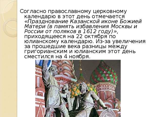 Согласно православному церковному календарю в этот день отмечается «Празднование Казанской иконе Божией Матери (в память избавления Москвы и России от поляков в 1612 году)» , приходящееся на 22 октября по юлианскому календарю. Из-за увеличения за прошедшие века разницы между григорианским и юлианским этот день сместился на 4 ноября. 