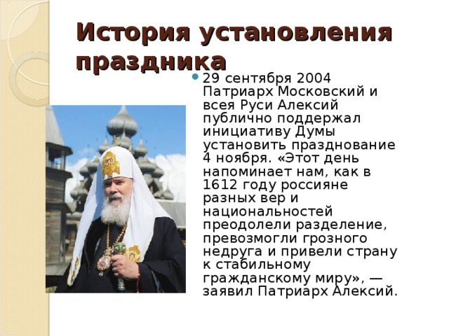 История установления праздника 29 сентября 2004 Патриарх Московский и всея Руси Алексий публично поддержал инициативу Думы установить празднование 4 ноября. «Этот день напоминает нам, как в 1612 году россияне разных вер и национальностей преодолели разделение, превозмогли грозного недруга и привели страну к стабильному гражданскому миру», — заявил Патриарх Алексий. 