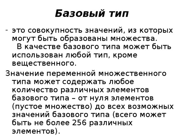 Базовый тип это совокупность значений, из которых могут быть образованы множества.  В качестве базового типа может быть использован любой тип, кроме вещественного. Значение переменной множественного типа может содержать любое количество различных элементов базового типа – от нуля элементов (пустое множество) до всех возможных значений базового типа (всего может быть не более 256 различных элементов). 