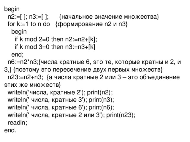 begin  n2:=[ ]; n3:=[ ]; {начальное значение множества}  for k:=1 to n do { формирование n2 и n3}  begin  if k mod 2=0 then n2:=n2+[k];  if k mod 3=0 then n3:=n3+[k]  end;  n6:=n2*n3;{числа кратные 6, это те, которые кратны и 2, и  3 ,} { поэтому это пересечение двух первых множеств}  n23:=n2+n3;  {а числа кратные 2 или 3 – это объединение этих же множеств}  writeln(‘числа, кратные 2'); print(n2);  writeln(' числа, кратные 3'); print(n3);  writeln(' числа, кратные 6'); print(n6);  writeln(' числа, кратные 2 или 3'); print(n23);  readln; end. 