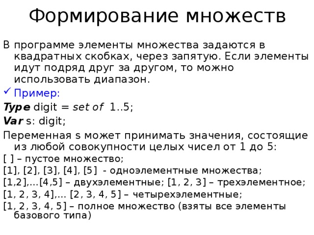 Формирование множеств В программе элементы множества задаются в квадратных скобках, через запятую. Если элементы идут подряд друг за другом, то можно использовать диапазон. Пример: Type digit = set of 1..5; Var s: digit; Переменная s может принимать значения, состоящие из любой совокупности целых чисел от 1 до 5: [ ] – пустое множество; [1], [2], [3], [4], [5] - одноэлементные множества; [1,2],…[4,5] – двухэлементные; [1, 2, 3] – трехэлементное; [1, 2, 3, 4],… [2, 3, 4, 5] – четырехэлементные; [1, 2, 3, 4, 5] – полное множество (взяты все элементы базового типа) 