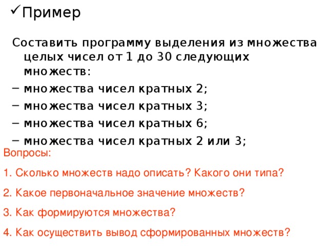 Пример Составить программу выделения из множества целых чисел от 1 до 30 следующих множеств: множества чисел кратных 2; множества чисел кратных 3; множества чисел кратных 6; множества чисел кратных 2 или 3;  Вопросы: Сколько множеств надо описать? Какого они типа? Какое первоначальное значение множеств? Как формируются множества? Как осуществить вывод сформированных множеств? 4 множества типа byte  - пустое множество Первые два – перебором всех чисел данного промежутка и занесением необходимых, третье и четвертое – из первых двух путем применения операций пересечения и объединения Вывод делается только поэлементно, поэтому удобно составить процедуру, которой передается множество, элементы которого и будут выдаваться на экран. Для этого в разделе типов надо создать тип множества и его использовать в дальнейшем.  