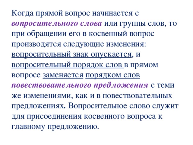  Когда прямой вопрос начинается с вопросительного слова или группы слов, то при обращении его в косвенный вопрос производятся следующие изменения:  вопросительный знак опускается , и вопросительный порядок слов в прямом вопросе заменяется  порядком слов повествовательного предложения с теми же изменениями, как и в повествовательных предложениях . Вопросительное слово служит для присоединения косвенного вопроса к главному предложению.   