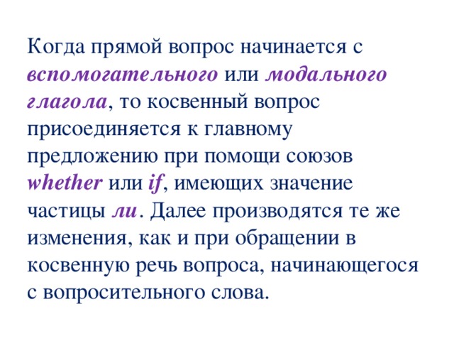 Когда прямой вопрос начинается с вспомогательного или модального  глагола , то косвенный вопрос присоединяется к главному предложению при помощи союзов whether или if , имеющих значение частицы ли . Далее производятся те же изменения, как и при обращении в косвенную речь вопроса, начинающегося с вопросительного слова. 
