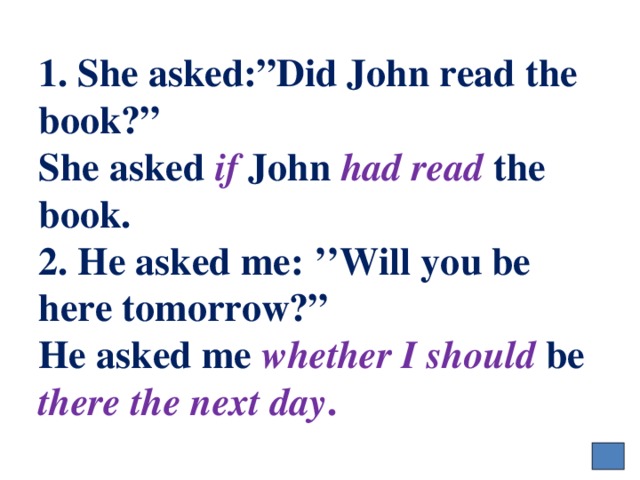 1. She asked:”Did John read the book?”  She asked if John had read the book.  2. He asked me: ’’Will you be here tomorrow?”  He asked me whether  I should be there the next day . 