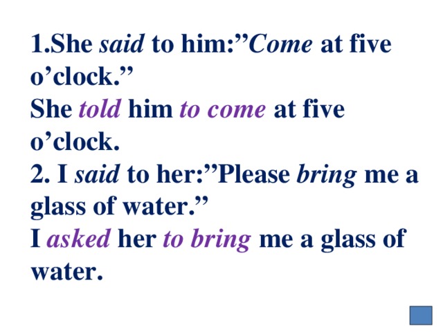 1.She said to him:” Come at five o’clock.”  She told him to come at five o’clock.  2. I said to her:”Please bring me a glass of water.”  I asked her to bring me a glass of water. 