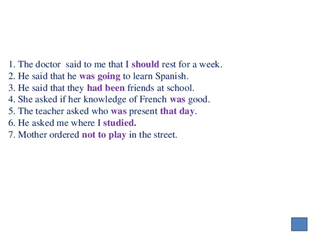     1. The doctor said to me that I should rest for a week.  2. He said that he was going to learn Spanish.  3. He said that they had been friends at school.  4. She asked if her knowledge of French was good.  5. The teacher asked who was present that day .  6. He asked me where I studied.  7. Mother ordered not to play in the street. 