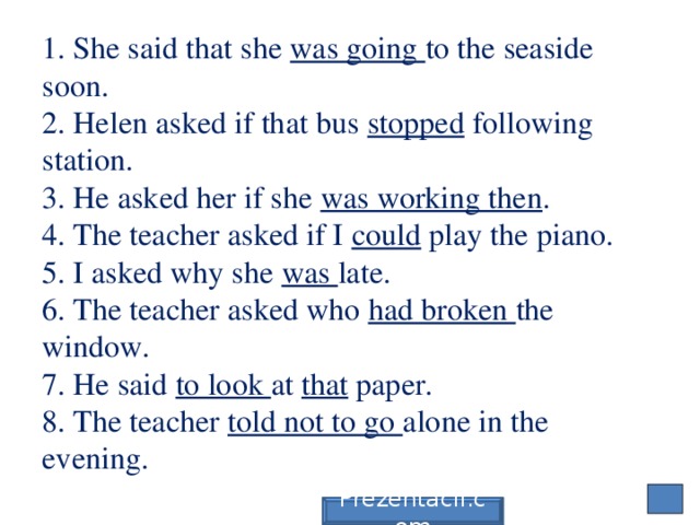 1. She said that she was going to the seaside soon.  2. Helen asked if that bus stopped following station.  3. He asked her if she was working then .  4. The teacher asked if I could play the piano.  5. I asked why she was late.  6. The teacher asked who had broken the window.  7. He said to look at that paper.  8. The teacher told not to go alone in the evening. Prezentacii.com 