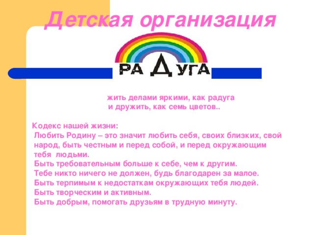  Детская организация                                                                                     жить делами яркими, как радуга                                 и дружить, как семь цветов..                              Кодекс нашей жизни:       Любить Родину – это значит любить себя, своих близких, свой  народ, быть честным и перед собой, и перед окружающим  тебя людьми.  Быть требовательным больше к себе, чем к другим.   Тебе никто ничего не должен, будь благодарен за малое.   Быть терпимым к недостаткам окружающих тебя людей.   Быть творческим и активным.  Быть добрым, помогать друзьям в трудную минуту. 